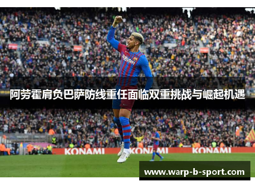 阿劳霍肩负巴萨防线重任面临双重挑战与崛起机遇 阿劳霍肩负巴萨防线重任面临双重挑战与崛起机遇