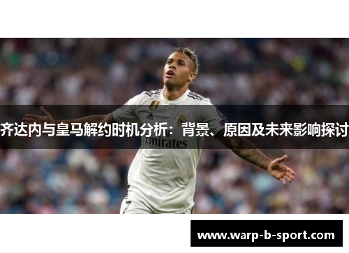 齐达内与皇马解约时机分析:背景、原因及未来影响探讨 齐达内与皇马解约时机分析:背景、原因及未来影响探讨