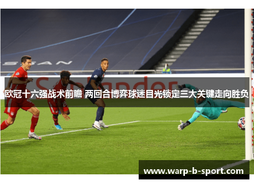 欧冠十六强战术前瞻 两回合博弈球迷目光锁定三大关键走向胜负 欧冠十六强战术前瞻 两回合博弈球迷目光锁定三大关键走向胜负